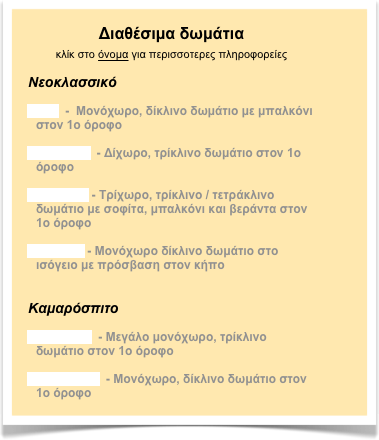 Διαθέσιμα δωμάτια
κλίκ στο όνομα για περισσοτερες πληροφορείες

Νεοκλασσικό

Ίρις  -  Mονόχωρο, δίκλινο δωμάτιο με μπαλκόνι στον 1ο όροφο

Αμαρυλίς  - Δίχωρο, τρίκλινο δωμάτιο στον 1ο όροφο

Ανεμώνη - Τρίχωρο, τρίκλινο / τετράκλινο δωμάτιο με σοφίτα, μπαλκόνι και βεράντα στον 1ο όροφο

Τουλίπα - Mονόχωρο δίκλινο δωμάτιο στο ισόγειο με πρόσβαση στον κήπο


Καμαρόσπιτο

Υάκυνθος  - Μεγάλο μονόχωρο, τρίκλινο δωμάτιο στον 1ο όροφο

Νάρκισσος  - Mονόχωρο, δίκλινο δωμάτιο στον 1ο όροφο
