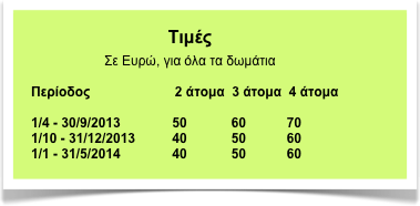 Τιμές
Σε Ευρώ, για όλα τα δωμάτια

Περίοδος                       2 άτομα  3 άτομα  4 άτομα

1/4 - 30/9/2013              50            60           70
1/10 - 31/12/2013          40            50           60
1/1 - 31/5/2014              40            50           60